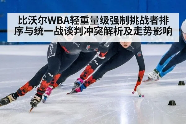 比沃尔WBA轻重量级强制挑战者排序与统一战谈判冲突解析及走势影响
